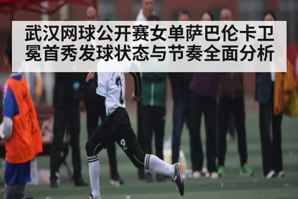 武汉网球公开赛女单萨巴伦卡卫冕首秀发球状态与节奏全面分析 - kaiyun