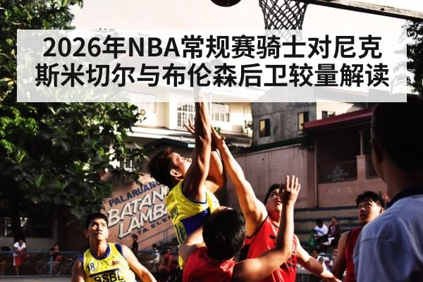 2026年NBA常规赛骑士对尼克斯米切尔与布伦森后卫较量解读 | kaiyun