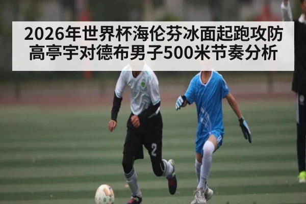 2026年世界杯海伦芬冰面起跑攻防 高亭宇对德布男子500米节奏分析
